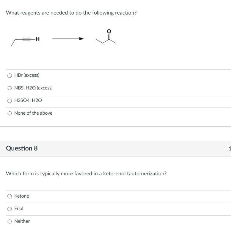 What reagents are needed to do the following reaction?
HBr (excess)
NBS, H2O (excess)
-H
H2SO4, H2O
None of the above
Question 8
Which form is typically more favored in a keto-enol tautomerization?
Ketone
Enol
Neither