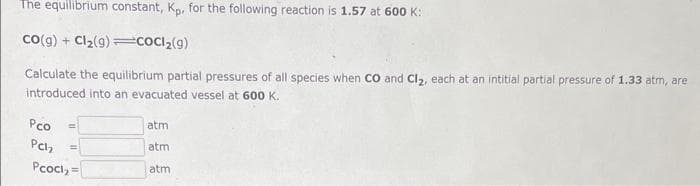 The equilibrium constant, Kp, for the following reaction is 1.57 at 600 K:
CO(g) + Cl₂(9) CoCl₂(g)
Calculate the equilibrium partial pressures of all species when CO and Cl₂, each at an intitial partial pressure of 1.33 atm, are
introduced into an evacuated vessel at 600 K.
Pco
Pch₂
Pcoci, =
atm
atm
atm