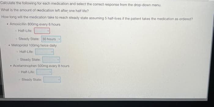 Calculate the following for each medication and select the correct response from the drop-down menu.
What is the amount of medication left after one half life?
How long will the medication take to reach steady state assuming 5 half-lives if the patient takes the medication as ordered?
• Amoxicillin 800mg every 6 hours
Half-Life:
Steady State: 30 hours
• Metoprolol 100mg twice daily
Half-Life:
Steady State:
Acetaminophen 500mg every 8 hours
Half-Life:
Steady State: