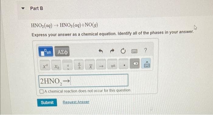 ▾ Part B
HNO2(aq) → HNO3(aq)+NO(g)
Express your answer as a chemical equation. Identify all of the phases in your answer.
xa
ΑΣΦ
Xb
b
18
X
1
11
2HNO₂→
A chemical reaction does not occur for this question.
Submit
Request Answer
BANE
X
?
princ