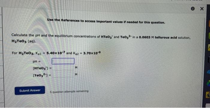 Use the References to access Important values if needed for this question.
Calculate the pH and the equilibrium concentrations of HTeO3 and TeO32- in a 0.0603 M tellurous acid solution,
H₂TeO3 (aq).
For H₂TeO3, Ka1 = 5.40x 10-7 and Ka2= 3.70x10-⁹
pH =
[HTeO3"]=
[Teo3²"]=
Submit Answer
M
ΣΣ
M
Ⓡx
5 question attempts remaining