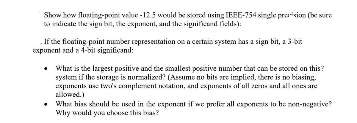 Show how floating-point value -12.5 would be stored using IEEE-754 single precision (be sure
to indicate the sign bit, the exponent, and the significand fields):
If the floating-point number representation on a certain system has a sign bit, a 3-bit
exponent and a 4-bit significand:
What is the largest positive and the smallest positive number that can be stored on this?
system if the storage is normalized? (Assume no bits are implied, there is no biasing,
exponents use two's complement notation, and exponents of all zeros and all ones are
allowed.)
What bias should be used in the exponent if we prefer all exponents to be non-negative?
Why would you choose this bias?