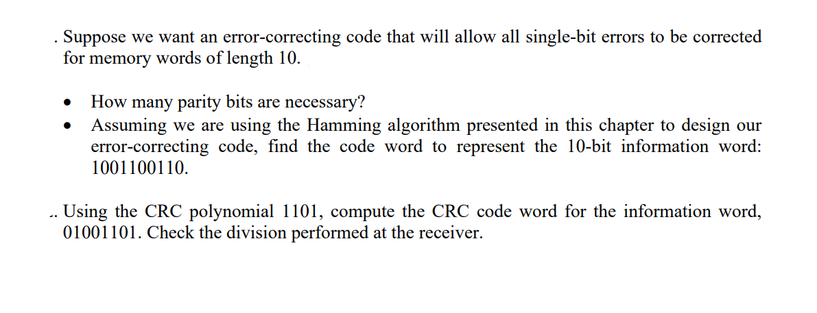 41
Suppose we want an error-correcting code that will allow all single-bit errors to be corrected
for memory words of length 10.
●
How many parity bits are necessary?
Assuming we are using the Hamming algorithm presented in this chapter to design our
error-correcting code, find the code word to represent the 10-bit information word:
1001100110.
Using the CRC polynomial 1101, compute the CRC code word for the information word,
01001101. Check the division performed at the receiver.