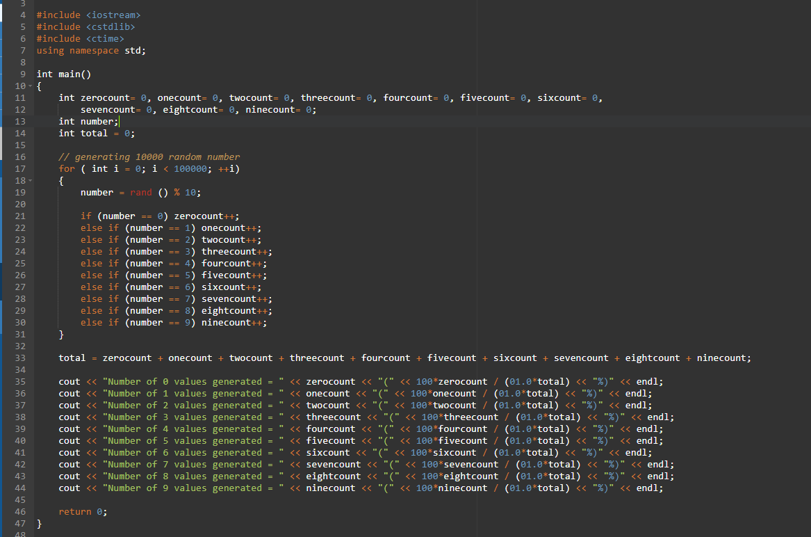 #include <iostream>
#include <cstdlib>
#include <ctime>
7 using namespace std;
int main()
10 - {
11
int zerocount= ®, onecount= 0, twocount= 0, threecount= 0, fourcount= 0, fivecount= 0, sixcount= 0,
12
sevencount=
e, eightcount= 0, ninecount= 0;
int number;
e;
13
14
int total
15
// generating 10000 random number
for ( int i = 0; i < 100000; ++i)
{
number = rand () % 10;
16
17
18 -
19
20
if (number -- 0) zerocount++;
else if (number == 1) onecount++;
2) twocount-
else if (number == 3) threecount++;
else if (number == 4) fourcount++;
else if (number == 5) fivecount++;
6) sixcount++;
7) sevencount++;
else if (number == 8) eightcount++;
(number == 9) ninecount++;
21
22
23
else if (number
24
25
26
else if (number
else if (number
27
28
29
30
else
31
}
32
33
total = zerocount + onecount + twocount + threecount + fourcount + fivecount + sixcount + sevencount + eightcount + ninecount;
34
cout << "Number of e values generated -
cout <« "Number of 1 values generated
cout <« "Number of 2 values generated
cout <« "Number of 3 values generated
cout <« "Number of 4 values generated
cout <« "Number of 5 values generated
cout <« "Number of 6 values generated
cout <« "Number of 7 values generated
<< "Number of 8 values generated
<< "Number of 9 values generated =
<« zerocount <« "(" << 100*zerocount
<« onecount << "(" <« 100*onecount
<« twocount « "(" <« 100*twocount
<« threecount <« "(" < 100*threecount
" « fourcount <« "(" <« 100*fourcount
<« fivecount << "(" << 100*fivecount
<« sixcount <« "(" << 100*sixcount
" <« sevencount << "(" << 100*sevencount
" « eightcount << "(" << 100*eightcount / (01.0*total) <« "%)
<« ninecount
(01.0*total) « "%)" << end1;
(01.0*total) « "%)" << endl;
(01.0*total) « "%)
(01.0*total) « "%)
(01.0*total) « "%)" << endl;
(01.0*total) « "%)"
(01.0*total) « "%)"
(01.0*total) « "%)"
35
36
<« endl;
<« endl;
37
38
39
<« endl;
<« endl;
40
41
endl;
<« endl;
<« endl;
42
43
cout
44
cout
<« "(" <« 100*ninecount / (01.0*total) <« "%)"
45
46
return e;
47
}
48
