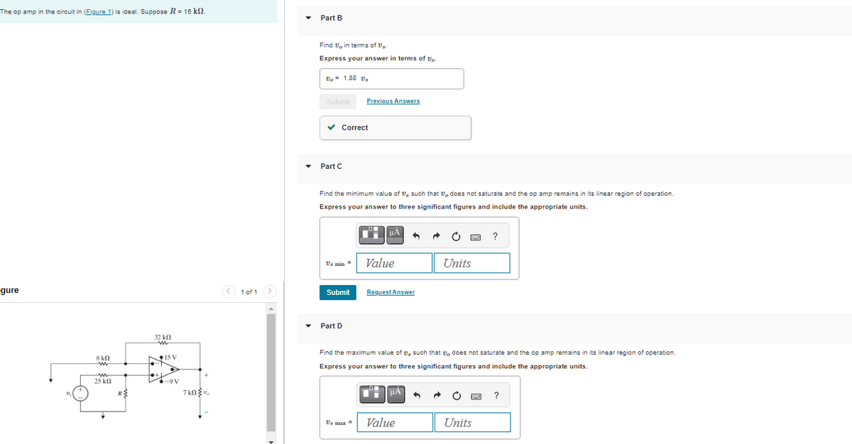 The op amp in the circuit in (Figure 1) is ideal. Suppose R = 15 kn.
gure
8 ΚΩ
w
w
25 kn
R
32 Ո
k
ww
15 V
tto
-9V
7k0v
<1 of 1
Part B
Find 1, in terms of Us
Express your answer in terms of Us-
U₂ = 1.88 Us
Submit
✓ Correct
Part C
Find the minimum value of 1, such that does not saturate and the op amp remains in its linear region of operation.
Express your answer to three significant figures and include the appropriate units.
Us min =
Previous Answers
Submit
Part D
DH
μA
Value
Request Answer
μA
Units
Find the maximum value of 1, such that does not saturate and the op amp remains in its linear region of operation.
Express your answer to three significant figures and include the appropriate units.
Us max = Value
?
[w] ?
Units