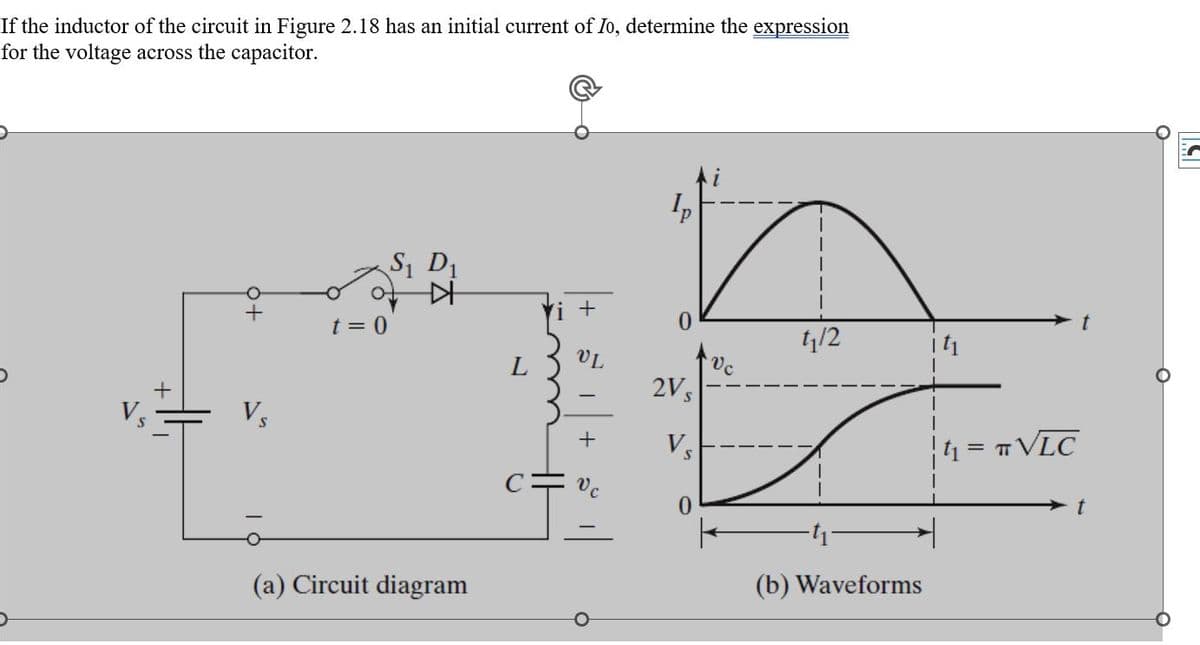 If the inductor of the circuit in Figure 2.18 has an initial current of Io, determine the expression
for the voltage across the capacitor.
Vs
t = 0
S₁ D₁
(a) Circuit diagram
L
Vi +
HH
VL
+
il
Ip
2V s
Vs
0
Vc
1₁/2
(b) Waveforms
|t₁ = π VLC
t