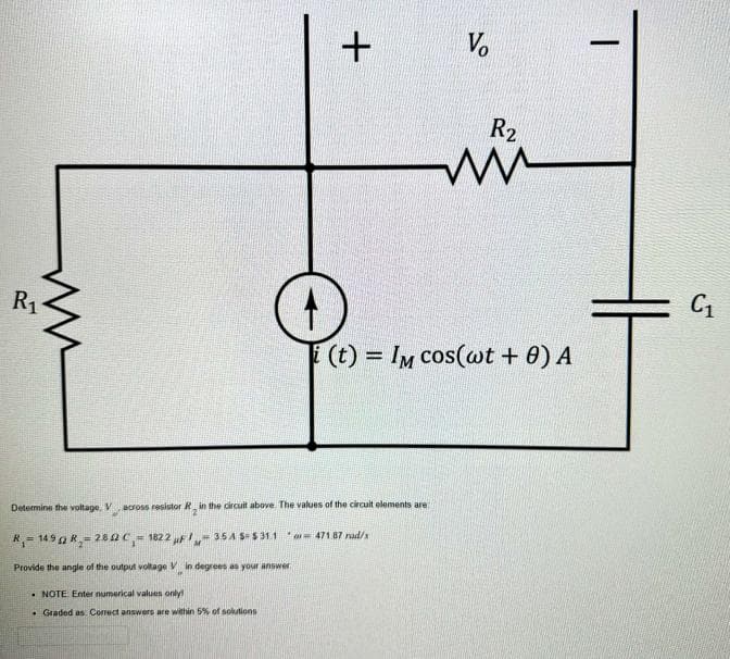 ww
R₁
+
Determine the voltage, Vacross resistor R in the circuit above. The values of the circuit elements are
R₁-1490 R₂-280 C₁-1822 F-35 A $- $31.1
Provide the angle of the output voltage Vin degrees as your answer
.NOTE Enter numerical values only!
. Graded as Correct answers are within 5% of solutions
Vo
i(t) = IM cos(wt + 0) A
471.87 rad/x
R₂
www
|
C₁