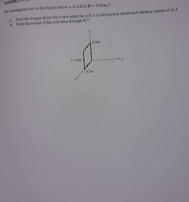 Probl
The rectangular coil in the figure below is in a field B = 0.01a,T.
a. Find the torque about the z axis when the coil is in the position shown and carries a current of 10 A
b. Find the torque if the coil turns through 90°7
0.2m
&
0.2m
1-10A