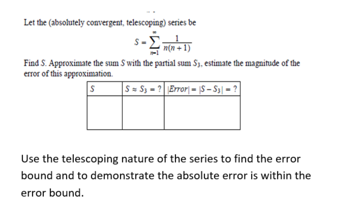 Let the (absolutely convergent, telescoping) series be
s=Σ
1
n(n+1)
Find S. Approximate the sum S with the partial sum S3, estimate the magnitude of the
error of this approximation.
S
S = S3 = ?| |Error| = |S − S3| = ?
Use the telescoping nature of the series to find the error
bound and to demonstrate the absolute error is within the
error bound.