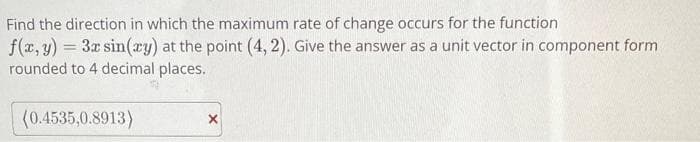 Find the direction in which the maximum rate of change occurs for the function
f(x, y) = 3x sin(xy) at the point (4,2). Give the answer as a unit vector in component form
rounded to 4 decimal places.
(0.4535,0.8913)
X