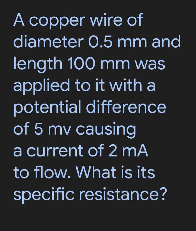 A copper wire of
diameter 0.5 mm and
A
length 100 mm was
applied to it with a
potential difference
of 5 mv causing
a current of 2 mA
to flow. What is its
specific resistance?
