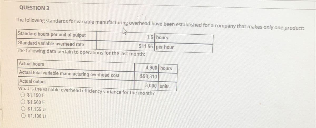 QUESTION 3
The following standards for variable manufacturing overhead have been established for a company that makes only one product:
Standard hours per unit of output
1.6 hours
$11.55 per hour
Standard variable overhead rate
The following data pertain to operations for the last month:
Actual hours
4,900 hours
Actual total variable manufacturing overhead cost
Actual output
3,000 units
What is the variable overhead efficiency variance for the month?
O $1,190 F
O $1,680 F
O $1,155 U
O $1,190 U
$58.310