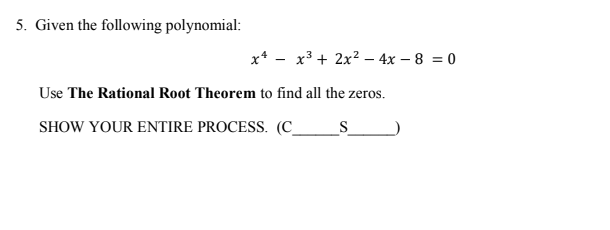 **Problem 5: Finding Zeros of a Polynomial**

Given the following polynomial:

\[ x^4 - x^3 + 2x^2 - 4x - 8 = 0 \]

Use **The Rational Root Theorem** to find all the zeros.

SHOW YOUR ENTIRE PROCESS. (C_____S_____)