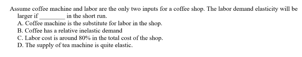 Assume coffee machine and labor are the only two inputs for a coffee shop. The labor demand elasticity will be
larger if
A. Coffee machine is the substitute for labor in the shop.
in the short run.
B. Coffee has a relative inelastic demand
C. Labor cost is around 80% in the total cost of the shop.
D. The supply of tea machine is quite elastic.
