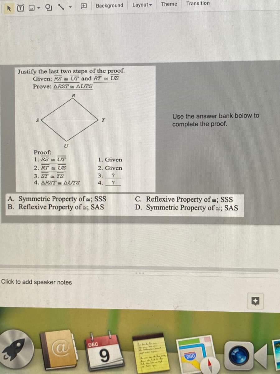 의 \▼
Background
Layout-
Theme
Transition
Justify the last two steps of the proof.
Given: RS = UT and RT = US
Prove: ARST AUTS
Use the answer bank below to
complete the proof.
Proof:
1. RS - UT
1. Given
2. Given
2. RT US
3. ST TS
4. ARST AUTS
3.
4.
A. Symmetric Property of ; SSS
B. Reflexive Property of =; SAS
C. Reflexive Property of a; SSS
D. Symmetric Property of =; SAS
Click to add speaker notes
DEC
9.
280
34711
