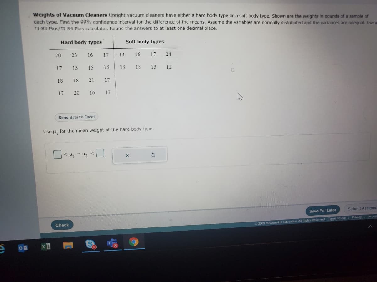 Weights of Vacuum Cleaners Upright vacuum cleaners have either a hard body type or a soft body type. Shown are the weights in pounds of a sample of
each type. Find the 99% confidence interval for the difference of the means. Assume the variables are normally distributed and the variances are unequal. Use a
TI-83 Plus/TI-84 Plus calculator. Round the answers to at least one decimal place.
Hard body types
Soft body types
20
23
16
17
14
16
17
24
17
13
15
16
13
18
13
12
18
18
21
17
17
20
16
17
Send data to Excel
Use u, for the mean weight of the hard body type.
Submit Assignm
Save For Later
Check
O2021 McGraw-Hill Education. All Rights Reserved. Terms of Use Privacy I Acces
