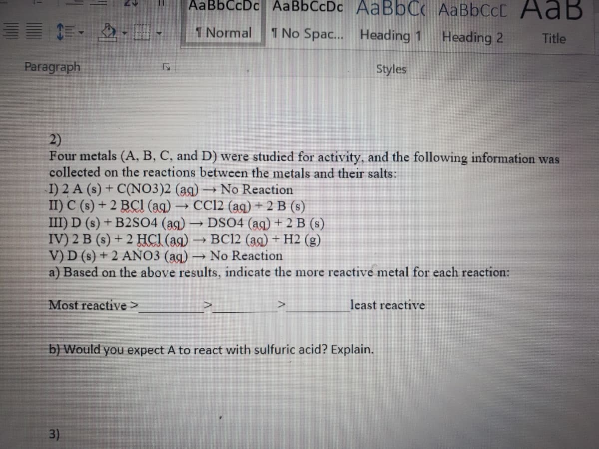 AaBbCcDc AaBbCcDc AAB6CC AaBbCcD AaB
三 .
1 Normal
1 No Spac.. Heading 1
Heading 2
Title
Paragraph
Styles
2)
Four metals (A, B, C, and D) were studied for activity, and the following information was
collected on the reactions between the metals and their salts:
I) 2 A (s) + C(NO3)2 (ag) → No Reaction
II) C (s) + 2 BCI (ag) → CC12 (ag) + 2 B (s)
III) D (s) + B2S04 (ag) → DSO4 (ag) + 2 B (s)
IV) 2 B (s) + 2 HCI (ag) → BC12 (ag) + H2 (g)
V) D (s) + 2 AÑO3 (ag) → No Reaction
a) Based on the above results, indicate the more reactive metal for each reaction:
Most reactive>
least reactive
b) Would you expect A to react with sulfuric acid? Explain.
3)
