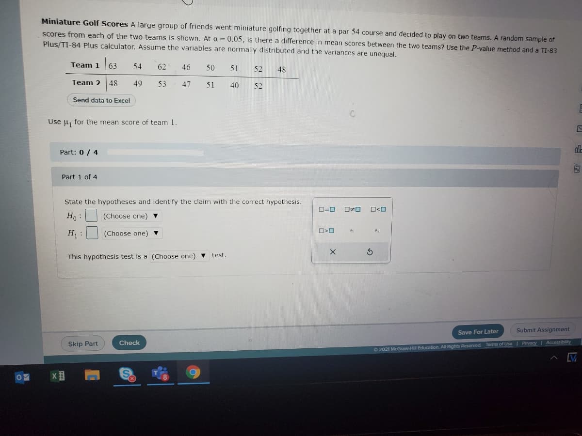 Miniature Golf Scores A large group of friends went miniature golfing together at a par 54 course and decided to play on two teams. A random sample of
scores from each of the two teams is shown. At a = 0.05, is there a difference in mean scores between the two teams? Use the P-value method and a TI-83
Plus/TI-84 Plus calculator. Assume the variables are normally distributed and the variances are unequal.
Team 1
63
54
62
46
50
51
52
48
Team 2 48
49
53
47
51
40
52
Send data to Excel
Use u, for the mean score of team 1.
ala
Part: 0/ 4
Part 1 of 4
State the hypotheses and identify the claim with the correct hypothesis.
ローロ
ロォロ
ロ<ロ
H :
(Choose one) ▼
H :
(Choose one) ▼
This hypothesis test is a (Choose one) v
test.
Save For Later
Submit Assignment
Skip Part
Check
O 2021 McGraw-Hill Education. All Rights Reserved. Terms of Use Privacy I Accessibility
