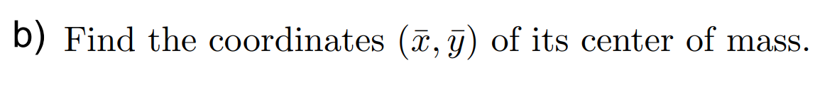 ### Problem Statement

---

**b) Find the coordinates \((\bar{x}, \bar{y})\) of its center of mass.**

---

This problem involves calculating the center of mass of an object or system. The center of mass is a critical concept in physics and engineering, representing the point where the mass of a system is considered to be concentrated. To find the center of mass coordinates, you will typically use the formulas:

\[ \bar{x} = \frac{\sum (x_i \cdot m_i)}{\sum m_i} \]
\[ \bar{y} = \frac{\sum (y_i \cdot m_i)}{\sum m_i} \]

where \(x_i\) and \(y_i\) are the coordinates of the individual masses \(m_i\) in the system. The total mass is denoted by \(\sum m_i\).

By solving these equations, you can determine the coordinates \((\bar{x}, \bar{y})\), which indicate the center of mass in the xy-plane.