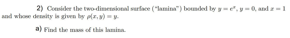 ### Problem Statement

**2)** Consider the two-dimensional surface ("lamina") bounded by \( y = e^x \), \( y = 0 \), and \( x = 1 \) and whose density is given by \( \rho(x,y) = y \).

**a)** Find the mass of this lamina.

### Explanation

We need to find the mass of the lamina with a density function \( \rho(x,y) = y \). The lamina is bounded by the curve \( y = e^x \), the line \( y = 0 \), and the line \( x = 1 \) in the \( xy \)-plane.

To calculate the mass, we use the double integral of the density function over the region \( R \) bounded by the given curves and lines:

\[ \text{Mass} = \iint_R \rho(x,y) \, dA = \iint_R y \, dA \]

First, we determine the limits of integration:
- The vertical slices (\( y \)-values) will range from \( y = 0 \) to \( y = e^x \).
- The horizontal slices (\( x \)-values) will range from \( x = 0 \) to \( x = 1 \).

Thus, the double integral becomes:

\[ \text{Mass} = \int_{0}^{1} \int_{0}^{e^x} y \, dy \, dx \]

### Solution Steps

1. **Integrate with respect to \( y \):**
   \[ \int_{0}^{e^x} y \, dy = \left[ \frac{y^2}{2} \right]_{0}^{e^x} = \frac{(e^x)^2}{2} - \frac{0^2}{2} = \frac{e^{2x}}{2} \]

2. **Integrate with respect to \( x \):**
   \[ \int_{0}^{1} \frac{e^{2x}}{2} \, dx = \frac{1}{2} \int_{0}^{1} e^{2x} \, dx \]

   To integrate \( e^{2x} \), use substitution:
   \[ u = 2x \implies du = 2 \, dx \implies dx = \frac