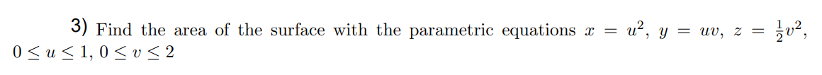 ## Problem Statement

**Question 3:**
Find the area of the surface with the parametric equations:

\[ x = u^2, \quad y = uv, \quad z = \frac{1}{2}v^2 \]

subject to the following constraints:

\[ 0 \leq u \leq 1, \quad 0 \leq v \leq 2 \]

### Explanation:
This problem requires finding the surface area defined by the given parametric equations in terms of the parameters \( u \) and \( v \). The domain of the parameters \( u \) and \( v \) is given as \( 0 \leq u \leq 1 \) and \( 0 \leq v \leq 2 \), respectively.