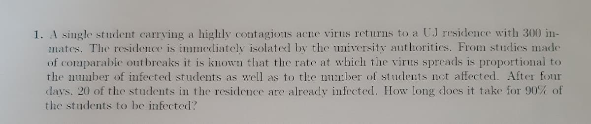 1. A single student carrying a highly contagious acne virus returns to a UJ residence with 300 in-
mates. The residence is immediately isolated by the university authorities. From studies made
of comparable outbreaks it is known that the rate at which the virus spreads is proportional to
the number of infected students as well as to the number of students not affected. After four
days. 20 of the students in the residence are already infected. How long does it take for 90% of
the students to be infected?