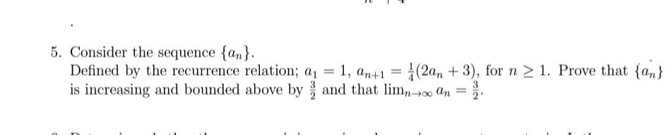 5. Consider the sequence {an}.
Defined by the recurrence relation; a₁ = 1, an+1 = (2an+3), for n ≥ 1. Prove that {an}
is increasing and bounded above by and that limno an =