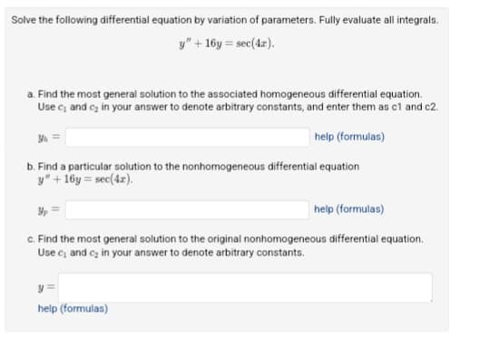 Solve the following differential equation by variation of parameters. Fully evaluate all integrals.
y" +16y=sec(4x).
a. Find the most general solution to the associated homogeneous differential equation.
Use c₁ and c₂ in your answer to denote arbitrary constants, and enter them as c1 and c2.
help (formulas)
b. Find a particular solution to the nonhomogeneous differential equation
y" +16y=sec(4x).
Yp
help (formulas)
c. Find the most general solution to the original nonhomogeneous differential equation.
Use c₁ and c₂ in your answer to denote arbitrary constants.
y=
help (formulas)