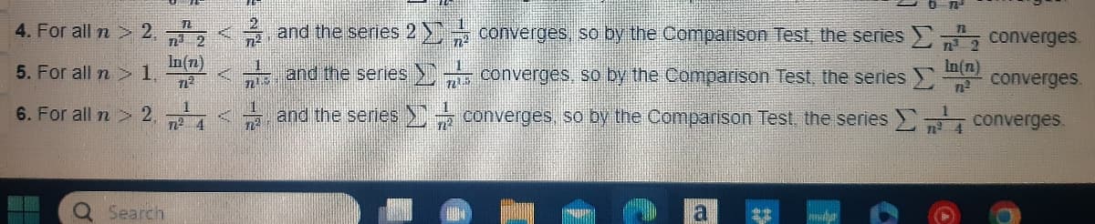 4. For all n > 2.
5. For all n> 1.
6. For all n > 2,
O
Search
n
n²³² 2
In(n)
72²
7² 4
*
1224
721.5
and the series 2
and the series
and the series
converges, so by the Comparison Test, the series
converges, so by the Comparison Test, the series >
converges, so by the Comparison Test, the series
a
www.b
In(n)
n²
n² 4
converges.
converges
converges
6