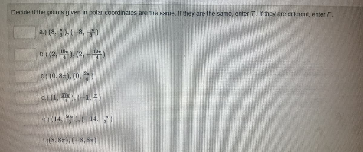 Decide if the points given in polar coordinates are the same. If they are the same, enter 7. If they are different, enter F.
a.) (8,5), (-8,)
19
19m
b.) (2, ¹), (2, – ¹²)
c.) (0,87), (0.²)
d.) (1, ¾7), (−1, #)
e.) (14, 5), (-14, —)
f)(8,8T), (-8, 8T)