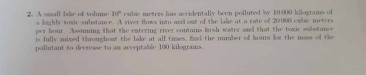2. A small lake of volume 10 cubic meters has accidentally been polluted by 10 000 kilograms of
a highly toxic substance. A river flows into and out of the lake at a rate of 20000 cubic meters
per hour. Assuming that the entering river contains fresh water and that the toxic substance
is fully mixed throughout the lake at all times, find the number of hours for the mass of the
pollutant to decrease to an acceptable 100 kilograms.