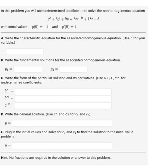 In this problem you will use undetermined coefficients to solve the nonhomogeneous equation
"+6y+9y=6te-3t
with initial values y(0) =
=-2 and '(0) = 2.
+18t+3
A. Write the characteristic equation for the associated homogeneous equation. (User for your
variable.)
B. Write the fundamental solutions for the associated homogeneous equation.
31 =
32=
c. Write the form of the particular solution and its derivatives. (Use A, B, C, etc. for
undetermined coefficients.
Y =
Y' =
Y" =
D. Write the general solution. (Use c1 and c2 for c₁ and c₂).
У
E. Plug in the initial values and solve for c₁ and c₂ to find the solution to the initial value
problem.
y=
Hint: No fractions are required in the solution or answer to this problem.