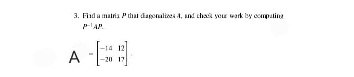 3. Find a matrix P that diagonalizes A, and check your work by computing
P-'AP.
-14 12
-20 17