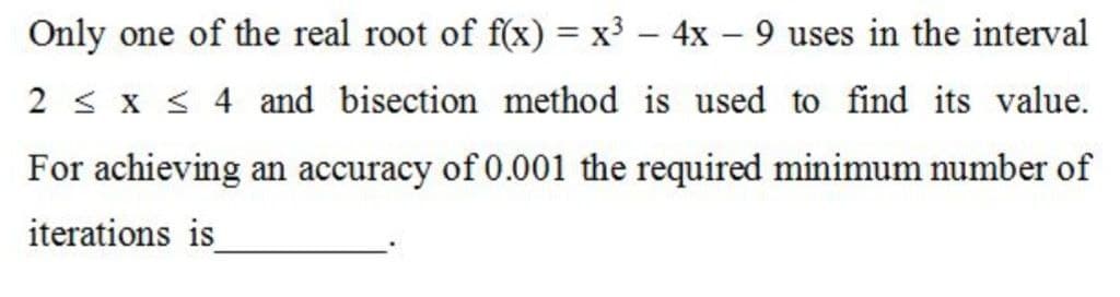 Only one of the real root of f(x) = x³ – 4x – 9 uses in the interval
%3D
2 < x < 4 and bisection method is used to find its value.
For achieving an accuracy of 0.001 the required minimum number of
iterations is
