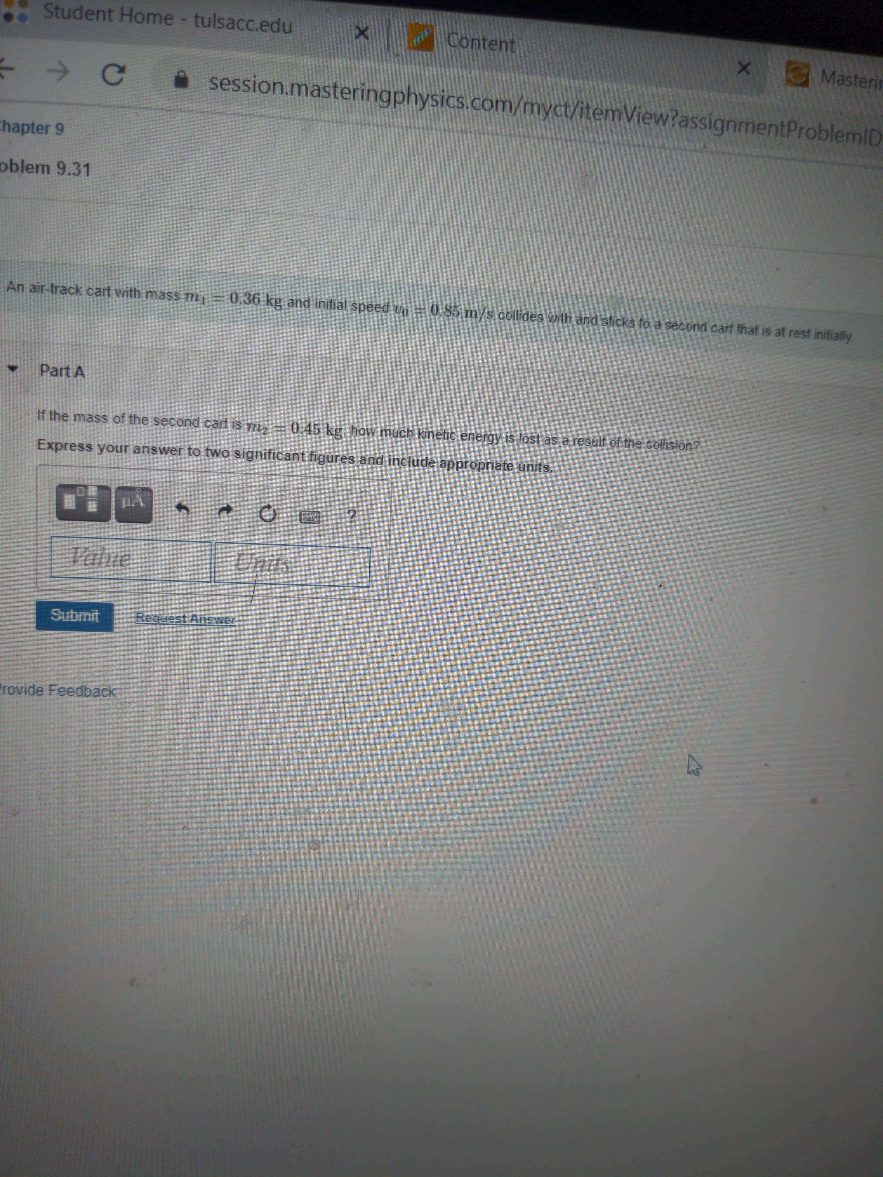 Student Home - tulsacc.edu
Content
Masterin
session.masteringphysics.com/myct/itemView?assignmentProblemID
Chapter 9
oblem 9.31
An air-track cart with mass m=0.36 kg and initial speed vo =
0.85 m/s collides with and sticks to a second cart that is at rest initially
Part A
If the mass of the second cart is m2 =0.45 kg, how much kinetic energy is lost as a result of the collision?
Express your answer to two significant figures and include appropriate units.
HA
Value
Units
Submit
Request Answer
rovide Feedback
