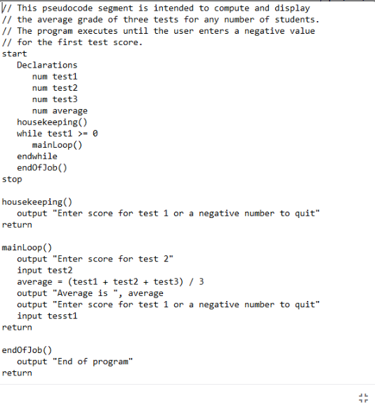 V/ This pseudocode segment is intended to compute and display
// the average grade of three tests for any number of students.
// The program executes until the user enters a negative value
// for the first test score.
start
Declarations
num test1
num test2
num test3
num average
housekeeping()
while test1 >= 0
mainloop()
endwhile
endofJob()
stop
housekeeping()
output "Enter score for test 1 or a negative number to quit"
return
mainLoop()
output "Enter score for test 2"
input test2
average - (test1 + test2 + test3) / 3
output "Average is ", average
output "Enter score for test 1 or a negative number to quit"
input tessti
return
endofJob()
output "End of program"
return
