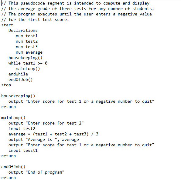 V/ This pseudocode segment is intended to compute and display
// the average grade of three tests for any number of students.
// The program executes until the user enters a negative value
// for the first test score.
start
Declarations
num test1
num test2
num test3
num average
housekeeping()
while test1 >= 0
mainLoop()
endwhile
endofJob()
stop
housekeeping()
output "Enter score for test 1 or a negative number to quit"
return
mainLoop()
output "Enter score for test 2"
input test2
average
(test1 + test2 + test3) / 3
output "Average is ", average
output "Enter score for test 1 or a negative number to quit"
input tesst1
return
endofJob()
output "End of program"
return
