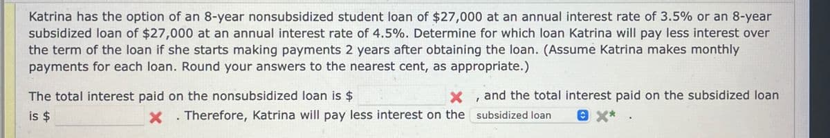 Katrina has the option of an 8-year nonsubsidized student loan of $27,000 at an annual interest rate of 3.5% or an 8-year
subsidized loan of $27,000 at an annual interest rate of 4.5%. Determine for which loan Katrina will pay less interest over
the term of the loan if she starts making payments 2 years after obtaining the loan. (Assume Katrina makes monthly
payments for each loan. Round your answers to the nearest cent, as appropriate.)
The total interest paid on the nonsubsidized loan is $
is $
x
× Therefore, Katrina will pay less interest on the
and the total interest paid on the subsidized loan
subsidized loan 8 x*