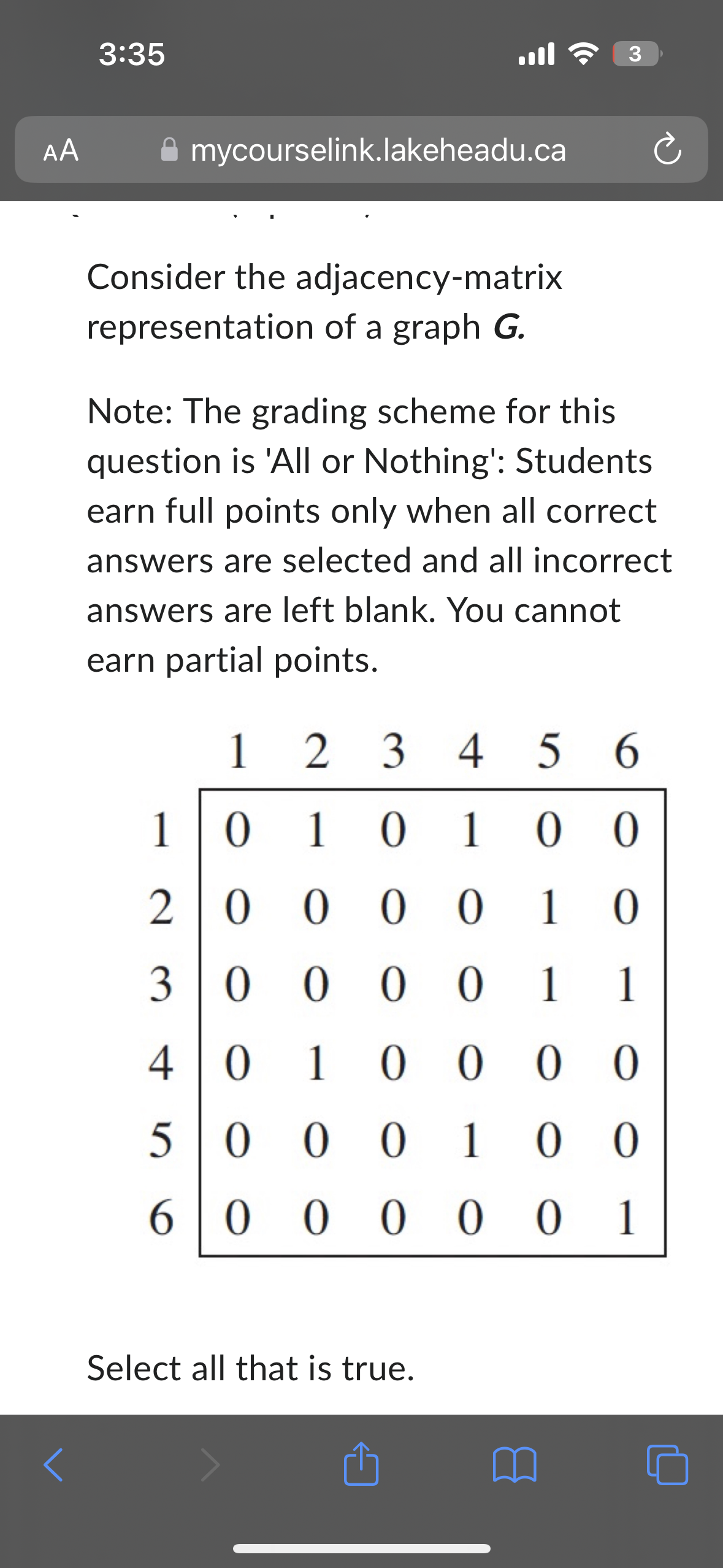 AA
3:35
mycourselink.lakeheadu.ca
ج اس
Consider the adjacency-matrix
representation of a graph G.
Note: The grading scheme for this
question is 'All or Nothing': Students
earn full points only when all correct
answers are selected and all incorrect
answers are left blank. You cannot
earn partial points.
3
1
2 3 4 5 6
1 0 1
0 1 0 0
20000
10
3 0 0 0 0 1 1
40 10000
Select all that is true.
5000 100
6000 001
1