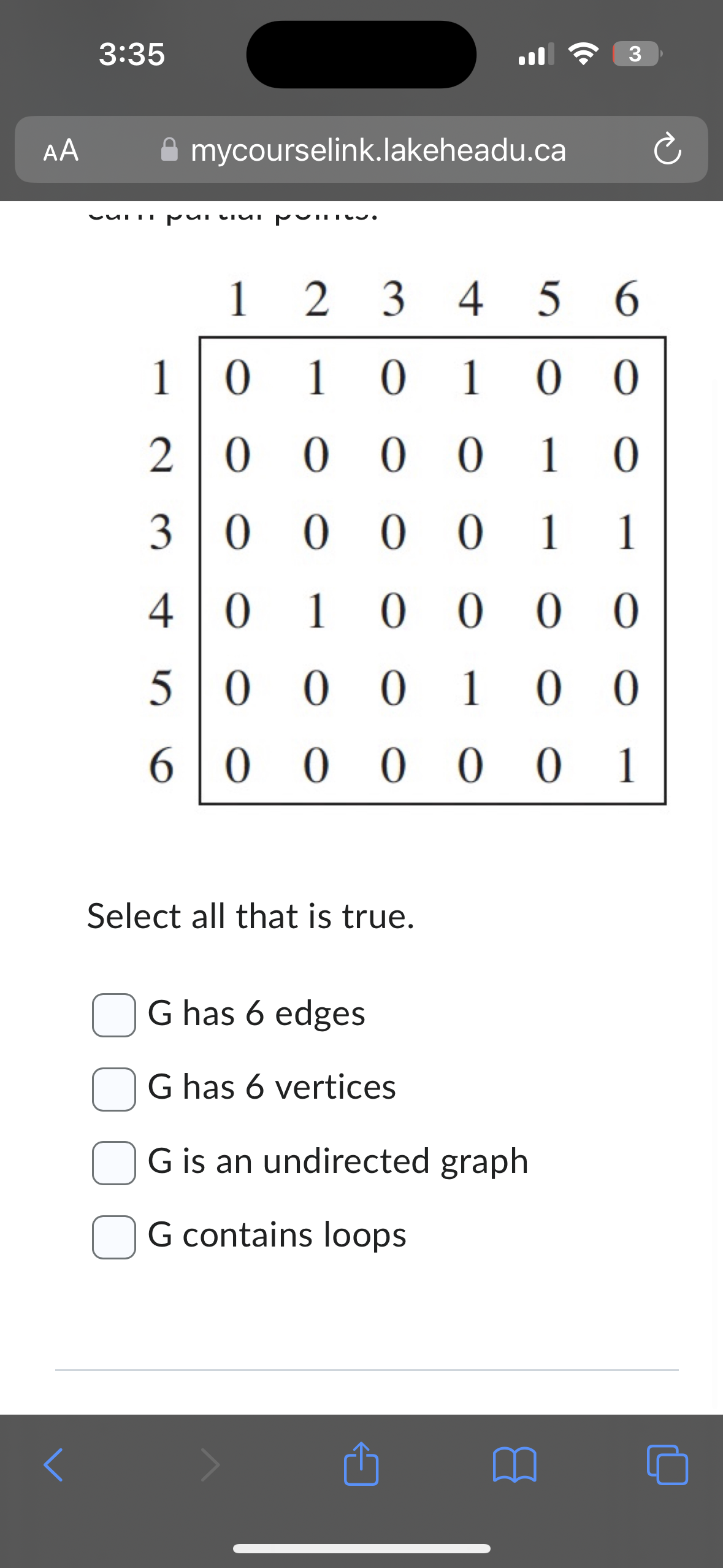 AA
3:35
mycourselink.lakeheadu.ca
CUTII puu pui
1
20
30
40
5
60
ala
1 2 3 4 5 6
010100
Select all that is true.
0000 1 0
0 0 0 0 1 1
010000
00010 00
00000 1
3
G has 6 edges
G has 6 vertices
G is an undirected graph
G contains loops
₁