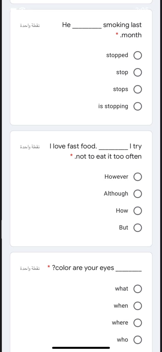 نقطة واحدة
Не
smoking last
* .month
stopped
stop
stops
is stopping
نقطة واحدة
I love fast food.
I try
* .not to eat it too often
However
Although
How
But
نقطة واحدة
* ?color are your eyes
what
when
where
who
