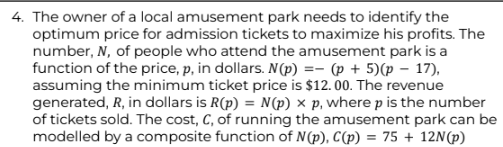 4. The owner of a local amusement park needs to identify the
optimum price for admission tickets to maximize his profits. The
number, N, of people who attend the amusement park is a
function of the price, p, in dollars. N(p) = (p+5)(p 17),
assuming the minimum ticket price is $12.00. The revenue
generated, R, in dollars is R(p) = N(p) x p, where p is the number
of tickets sold. The cost, C, of running the amusement park can be
modelled by a composite function of N(p), C(p) = 75 + 12N(p)