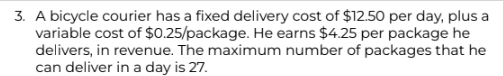 3. A bicycle courier has a fixed delivery cost of $12.50 per day, plus a
variable cost of $0.25/package. He earns $4.25 per package he
delivers, in revenue. The maximum number of packages that he
can deliver in a day is 27.