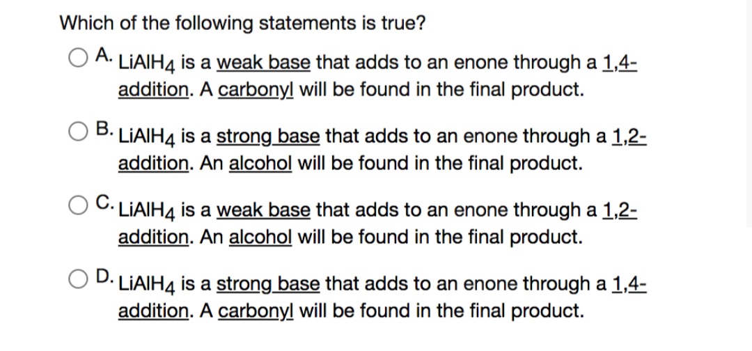 Which of the following statements is true?
O A. LIAIH4 is a weak base that adds to an enone through a 1,4-
addition. A carbonyl will be found in the final product.
В.
LIAIH4 is a strong base that adds to an enone through a 1,2-
addition. An alcohol will be found in the final product.
C. LIAIH4 is a weak base that adds to an enone through a 1,2-
addition. An alcohol will be found in the final product.
D.
LIAIH4 is a strong base that adds to an enone through a 1,4-
addition. A carbonyl will be found in the final product.
