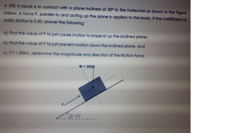 A 200 N block is in contact with a plane inclined at 30° to the horizontal as shown in the Figure
below. A force P, parallel to and acting up the plane is applied to the body. If the coefficient of
static friction is 0.20, answer the following:
a) Find the value of P to just cause motion to impend up the inclined plane;
b) Find the value of P to just prevent motion down the inclined plane, and
c) If P= 80KN, determine the magnitude and direction of the friction force.
W = 200N
e-30
