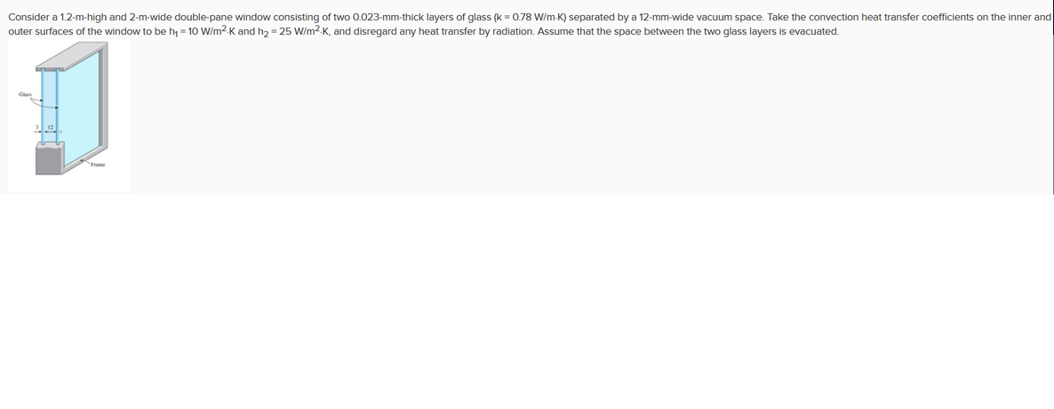 Consider a 1.2-m-high and 2-m-wide double-pane window consisting of two 0.023-mm-thick layers of glass (k = 0.78 W/m-K) separated by a 12-mm-wide vacuum space. Take the convection heat transfer coefficients on the inner and
outer surfaces of the window to be h, = 10 W/m2.K and h, = 25 W/m2-K, and disregard any heat transfer by radiation. Assume that the space between the two glass layers is evacuated.
