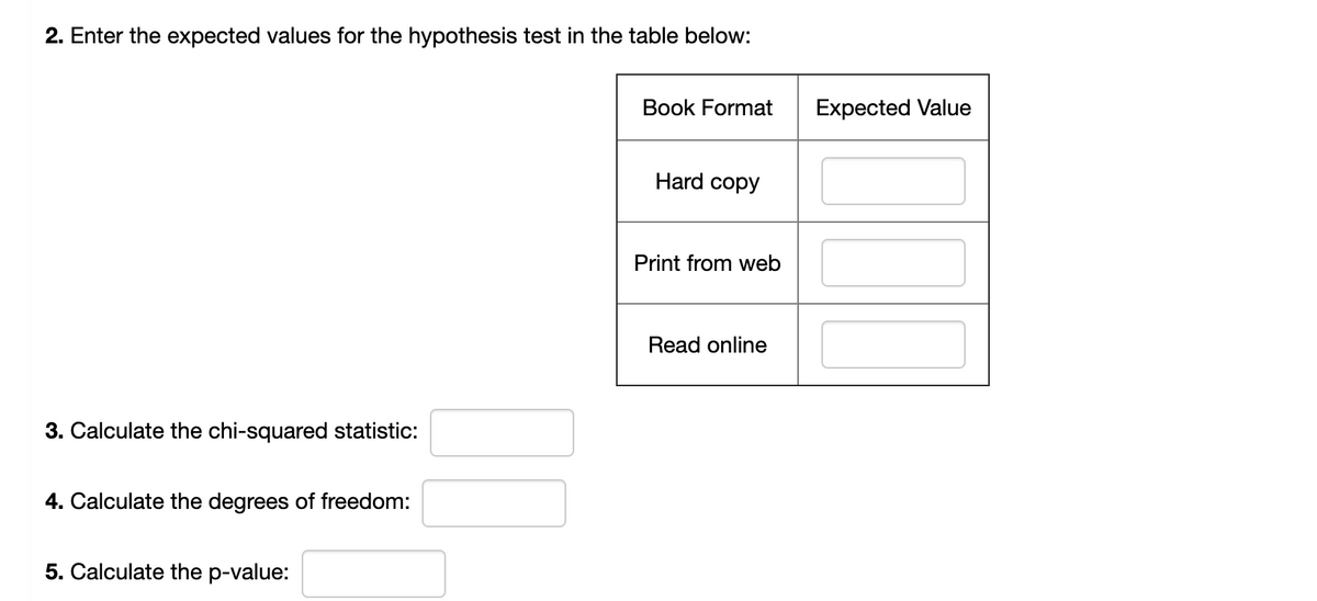 ### Hypothesis Testing Exercise

#### 2. Enter the expected values for the hypothesis test in the table below:
| Book Format    | Expected Value |
|----------------|----------------|
| Hard copy      |                |
| Print from web |                |
| Read online    |                |

#### 3. Calculate the chi-squared statistic:
[Text box for answer]

#### 4. Calculate the degrees of freedom:
[Text box for answer]

#### 5. Calculate the p-value:
[Text box for answer]

---

#### Instructions:

1. **Expected Values**:
   - In the table provided, enter the expected values for each book format based on your hypothesis.

2. **Chi-Squared Statistic**:
   - Calculate the chi-squared statistic using the formula:
     \[
     \chi^2 = \sum \frac{(O_i - E_i)^2}{E_i}
     \]
     where \(O_i\) is the observed frequency and \(E_i\) is the expected frequency.

3. **Degrees of Freedom**:
   - Calculate the degrees of freedom for your test using the formula:
     \[
     \text{Degrees of Freedom} = (r - 1)(c - 1)
     \]
     where \(r\) is the number of rows and \(c\) is the number of columns.

4. **P-Value**:
   - Use the chi-squared statistic and degrees of freedom to find the p-value from the chi-squared distribution table or using statistical software.

---

This exercise will help you understand how to perform hypothesis testing using the chi-squared test for independence. Ensure your calculations are accurate and review the statistical methods if needed.