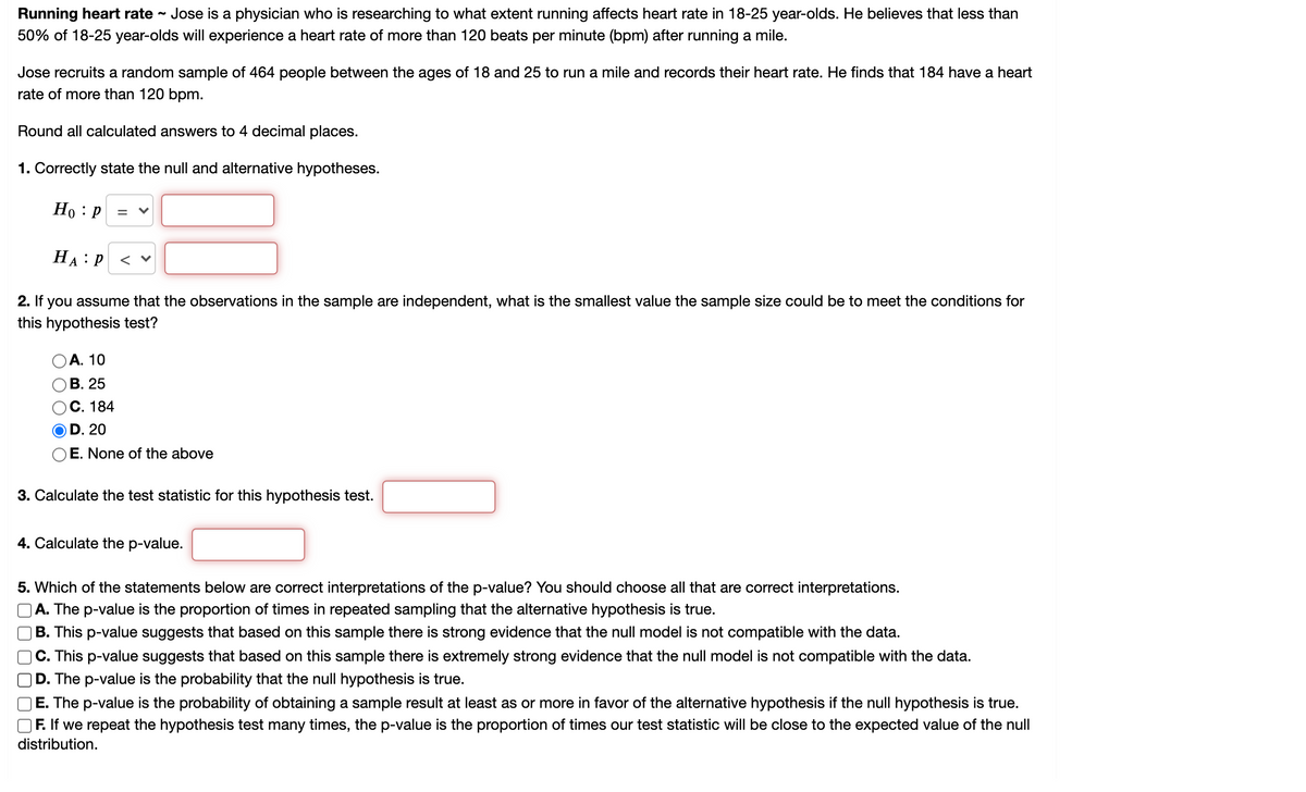 **Running Heart Rate Study**

Jose, a physician, is researching the extent to which running affects heart rate in 18-25 year-olds. He believes that less than 50% of 18-25 year-olds will experience a heart rate of more than 120 beats per minute (bpm) after running a mile.

**Study Design:**
- **Sample Size:** 464 people aged 18-25
- **Task:** Run a mile
- **Observation:** Heart rate recorded after running
- **Findings:** 184 participants had a heart rate of more than 120 bpm

**Statistical Analysis:**

1. **Null and Alternative Hypotheses:**
   - Null Hypothesis \(H_0: p =\) [ ]
   - Alternative Hypothesis \(H_A: p <\) [ ]

2. **Independence and Sample Size:**
   - Determine the smallest sample size value to meet the conditions for this hypothesis test:
     - A. 10
     - B. 25
     - C. 184
     - D. 20
     - E. None of the above

3. **Test Statistic Calculation:**
   - Calculate the test statistic for this hypothesis test: [ ]

4. **P-value Calculation:**
   - Calculate the p-value: [ ]

5. **Interpreting the P-value:** (Select all correct interpretations)
   - \( \square \) A. The p-value is the proportion of times in repeated sampling that the alternative hypothesis is true.
   - \( \square \) B. This p-value suggests that based on this sample there is strong evidence that the null model is not compatible with the data.
   - \( \square \) C. This p-value suggests that based on this sample there is extremely strong evidence that the null model is not compatible with the data.
   - \( \square \) D. The p-value is the probability that the null hypothesis is true.
   - \( \square \) E. The p-value is the probability of obtaining a sample result at least as or more in favor of the alternative hypothesis if the null hypothesis is true.
   - \( \square \) F. If we repeat the hypothesis test many times, the p-value is the proportion of times our test statistic will be close to the expected value of the null distribution.

The answers to these questions will guide the interpretation of the statistical significance of Jose's