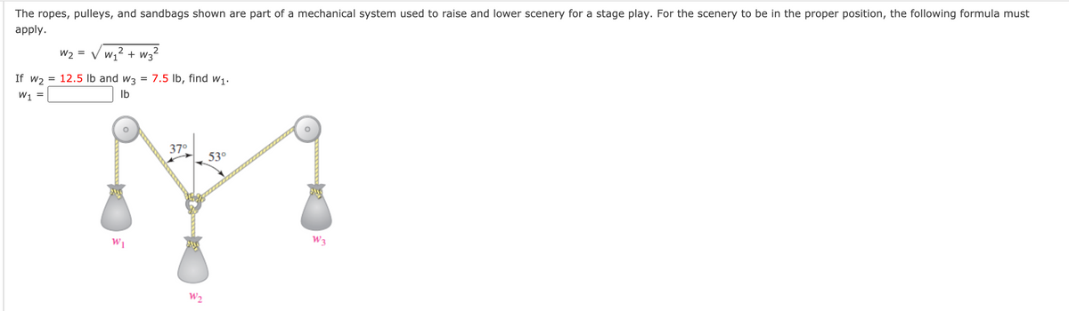 ### Understanding the Use of Pulleys in a Mechanical System

The ropes, pulleys, and sandbags shown are part of a mechanical system used to raise and lower scenery for a stage play. For the scenery to be in the proper position, the following formula must apply:

\[ w_2 = \sqrt{w_1^2 + w_3^2} \]

Given:
- \( w_2 = 12.5 \) lb
- \( w_3 = 7.5 \) lb

Find \( w_1 \).

\[ w_1 = \]

**Diagram Explanation:**

The diagram shows a set of pulleys with three weights attached to the system:
- \( w_1 \) is hanging vertically from the left pulley.
- \( w_2 \) is hanging vertically from the center point of the system, where the ropes coming from the left and right pulleys meet.
- \( w_3 \) is hanging vertically from the right pulley.

Angles are marked at the point where ropes meet the center weight (\( w_2 \)):
- The angle between the rope on the left and the vertical axis is \( 37^\circ \).
- The angle between the rope on the right and the vertical axis is \( 53^\circ \).

This mechanical system illustrates how weights and angles interact to maintain balance and proper positioning of the stage scenery. By using the given formula, you can calculate the necessary weight \( w_1 \) to ensure the system is balanced and functional.

**Steps to Solve for \( w_1 \):**

1. Substitute \( w_2 \) and \( w_3 \) into the formula:
   \[ 12.5 = \sqrt{w_1^2 + 7.5^2} \]

2. Square both sides to eliminate the square root:
   \[ 12.5^2 = w_1^2 + 7.5^2 \]
   \[ 156.25 = w_1^2 + 56.25 \]

3. Subtract \( 56.25 \) from both sides to solve for \( w_1^2 \):
   \[ 156.25 - 56.25 = w_1^2 \]
   \[ 100 = w_1^2 \]

4. Take the square root of both sides to find \( w_1 \):
