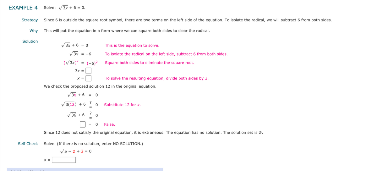 ## Example 4: Solving a Radical Equation

### Problem:
Solve the equation: 

\[ \sqrt{3x} + 6 = 0 \]

### Strategy:
Since the constant 6 is outside the square root symbol, there are two terms on the left side of the equation. To isolate the radical, we will subtract 6 from both sides.

### Why:
This will put the equation in a form where we can square both sides to clear the radical.

### Solution:
\[ \sqrt{3x} + 6 = 0 \]
\[ \sqrt{3x} = -6 \] 
To isolate the radical on the left side, subtract 6 from both sides.

\[ (\sqrt{3x})^2 = (-6)^2 \]
Square both sides to eliminate the square root.

\[ 3x = 36 \]
\[ x = 12 \]
To solve the resulting equation, divide both sides by 3.

We check the proposed solution \(12\) in the original equation:

\[ \sqrt{3x} + 6 = 0 \]
\[ \sqrt{3(12)} + 6 = ? \ 0 \]
Substitute \(12\) for \(x\).

\[ \sqrt{36} + 6 = ? \ 0 \]
\[ 6 + 6 = 0 \]
\[ 12 = 0 \]
False.

Since \(12\) does not satisfy the original equation, it is extraneous. The equation has no solution. The solution set is \(\varnothing\).

### Self Check:
Solve. (If there is no solution, enter NO SOLUTION.)

\[ \sqrt{a - 2} + 2 = 0 \]

\[ a = \] \[\_\_\_ \]

(Leave empty space for students to fill in the answer.)